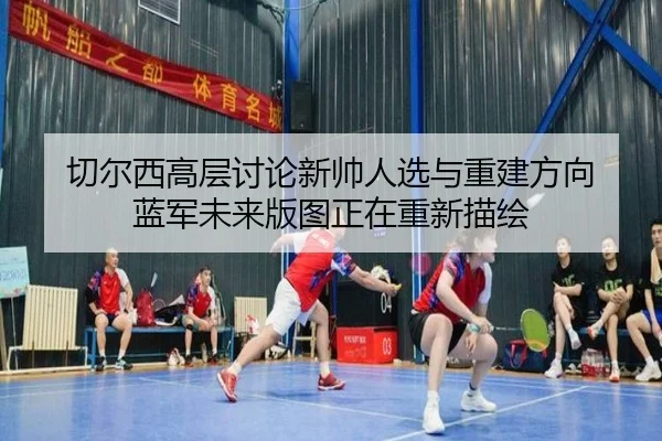 切尔西高层讨论新帅人选与重建方向 蓝军未来版图正在重新描绘