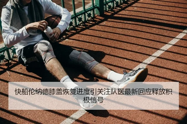 快船伦纳德膝盖恢复进度引关注队医最新回应释放积极信号
