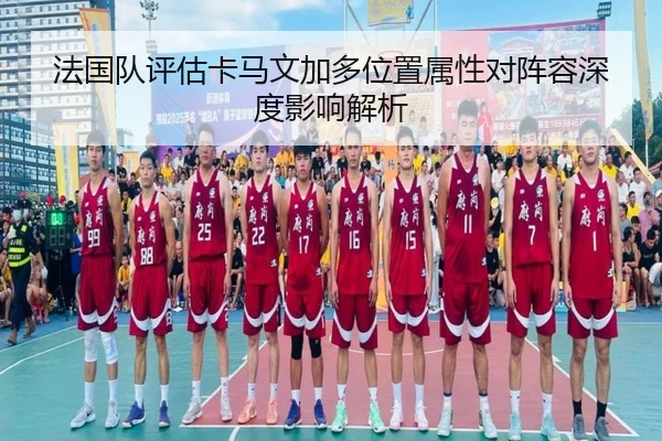 法国队评估卡马文加多位置属性对阵容深度影响解析