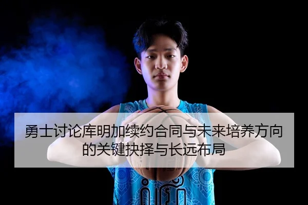 勇士讨论库明加续约合同与未来培养方向的关键抉择与长远布局（kaiyun）